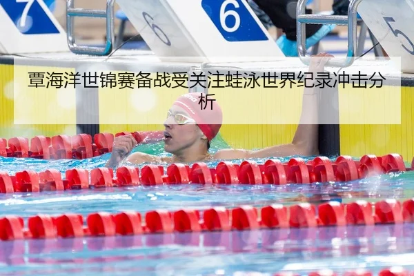 覃海洋世锦赛备战受关注蛙泳世界纪录冲击分析